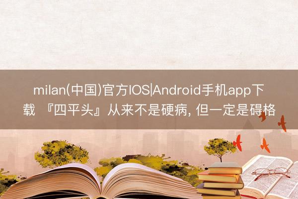 milan(中国)官方IOS|Android手机app下载 『四平头』从来不是硬病， 但一定是碍格