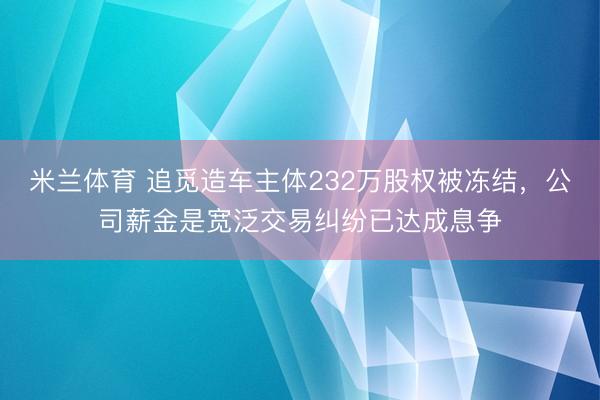 米兰体育 追觅造车主体232万股权被冻结，公司薪金是宽泛交易纠纷已达成息争