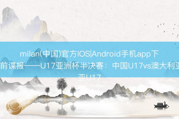 milan(中国)官方IOS|Android手机app下载 赛前谍报——U17亚洲杯半决赛：中国U17vs澳大利亚U17