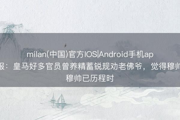 milan(中国)官方IOS|Android手机app下载 队报：皇马好多官员曾养精蓄锐规劝老佛爷，觉得穆帅已历程时