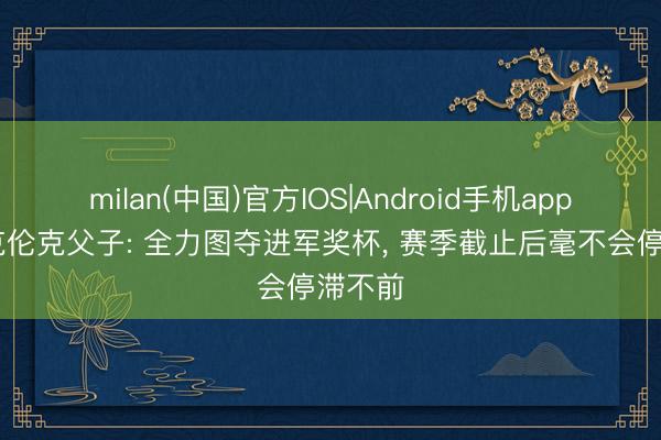milan(中国)官方IOS|Android手机app下载 克伦克父子: 全力图夺进军奖杯， 赛季截止后毫不会停滞不前