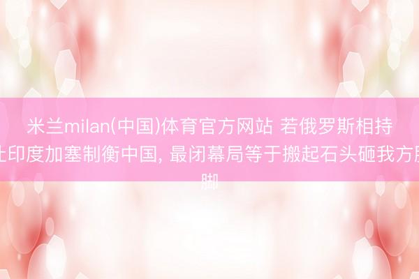 米兰milan(中国)体育官方网站 若俄罗斯相持让印度加塞制衡中国， 最闭幕局等于搬起石头砸我方脚