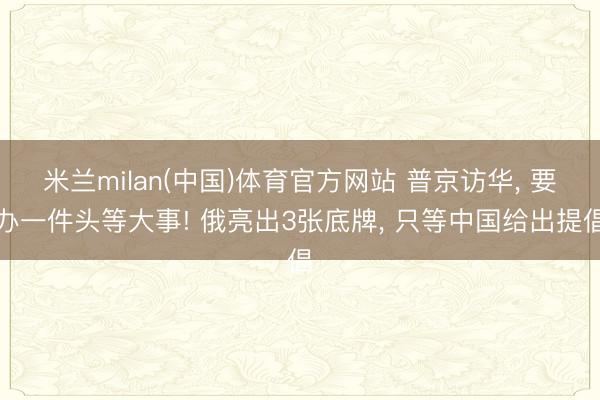 米兰milan(中国)体育官方网站 普京访华， 要办一件头等大事! 俄亮出3张底牌， 只等中国给出提倡