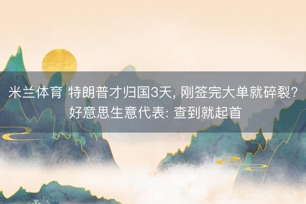 米兰体育 特朗普才归国3天， 刚签完大单就碎裂? 好意思生意代表: 查到就起首