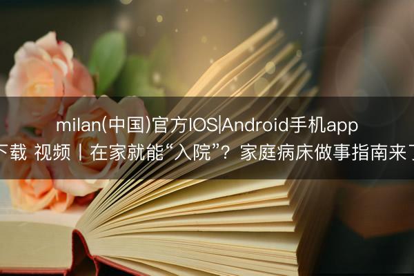 milan(中国)官方IOS|Android手机app下载 视频丨在家就能“入院”？家庭病床做事指南来了