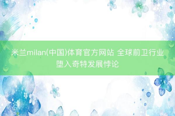 米兰milan(中国)体育官方网站 全球前卫行业堕入奇特发展悖论
