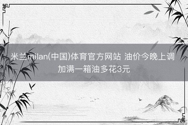 米兰milan(中国)体育官方网站 油价今晚上调 加满一箱油多花3元