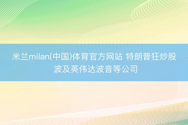 米兰milan(中国)体育官方网站 特朗普狂炒股 波及英伟达波音等公司