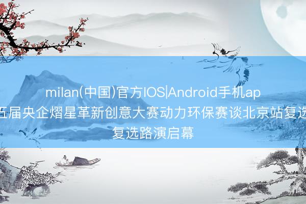 milan(中国)官方IOS|Android手机app下载 第五届央企熠星革新创意大赛动力环保赛谈北京站复选路演启幕