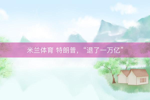 米兰体育 特朗普，“退了一万亿”