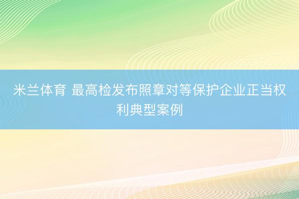 米兰体育 最高检发布照章对等保护企业正当权利典型案例