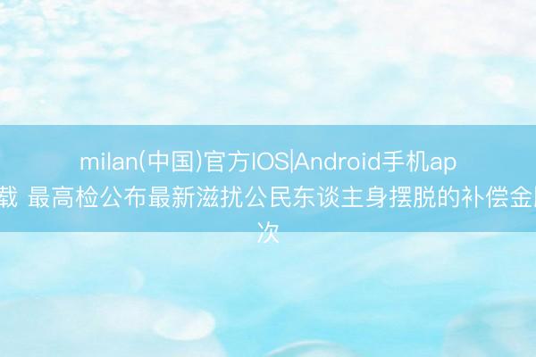 milan(中国)官方IOS|Android手机app下载 最高检公布最新滋扰公民东谈主身摆脱的补偿金顺次