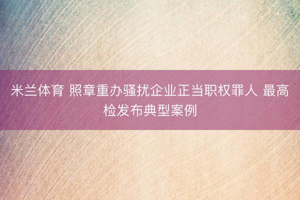 米兰体育 照章重办骚扰企业正当职权罪人 最高检发布典型案例