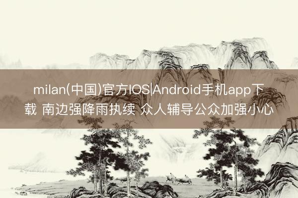 milan(中国)官方IOS|Android手机app下载 南边强降雨执续 众人辅导公众加强小心