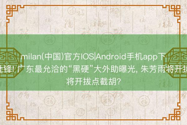 milan(中国)官方IOS|Android手机app下载 恭喜杜锋! 广东最允洽的“黑硬”大外助曝光， 朱芳雨将开拔点截胡?