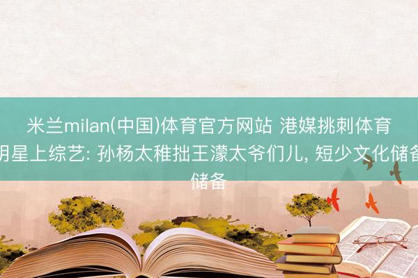 米兰milan(中国)体育官方网站 港媒挑刺体育明星上综艺: 孙杨太稚拙王濛太爷们儿， 短少文化储备