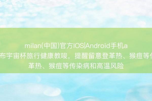 milan(中国)官方IOS|Android手机app下载 墨西哥发布宇宙杯旅行健康教唆，提醒留意登革热、猴痘等传染病和高温风险