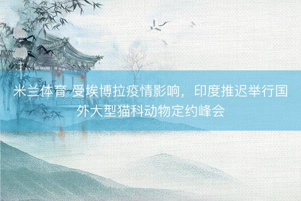 米兰体育 受埃博拉疫情影响，印度推迟举行国外大型猫科动物定约峰会