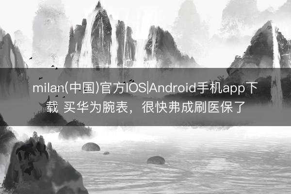 milan(中国)官方IOS|Android手机app下载 买华为腕表，很快弗成刷医保了
