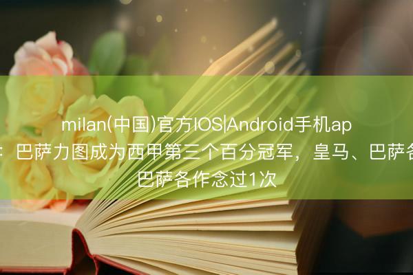 milan(中国)官方IOS|Android手机app下载 阿斯：巴萨力图成为西甲第三个百分冠军，皇马、巴萨各作念过1次