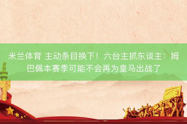 米兰体育 主动条目换下！六台主抓东谈主：姆巴佩本赛季可能不会再为皇马出战了