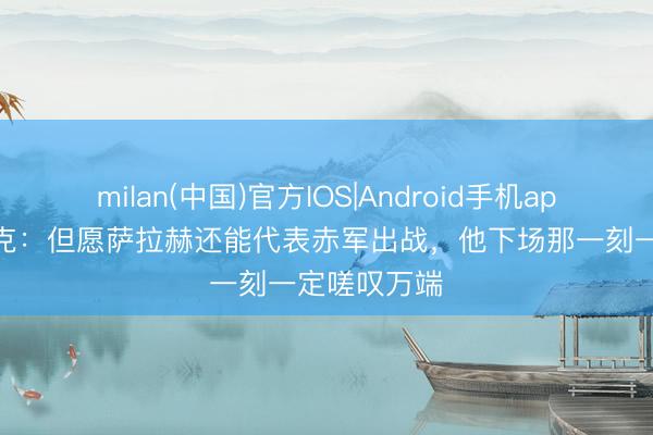 milan(中国)官方IOS|Android手机app下载 范戴克：但愿萨拉赫还能代表赤军出战，他下场那一刻一定嗟叹万端