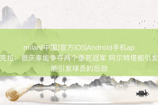 milan(中国)官方IOS|Android手机app下载 莫斯克拉：很庆幸能争夺两个垂死冠军 阿尔特塔能引发球员的后劲