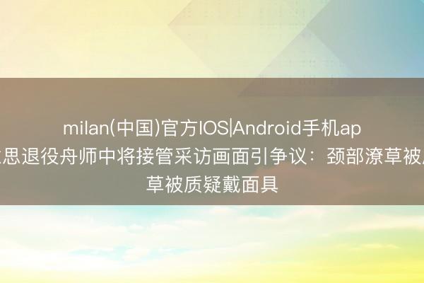 milan(中国)官方IOS|Android手机app下载 好意思退役舟师中将接管采访画面引争议：颈部潦草被质疑戴面具