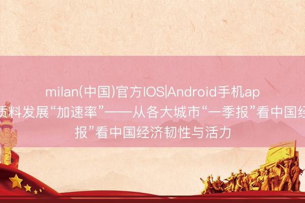 milan(中国)官方IOS|Android手机app下载 跑出高质料发展“加速率”——从各大城市“一季报”看中国经济韧性与活力
