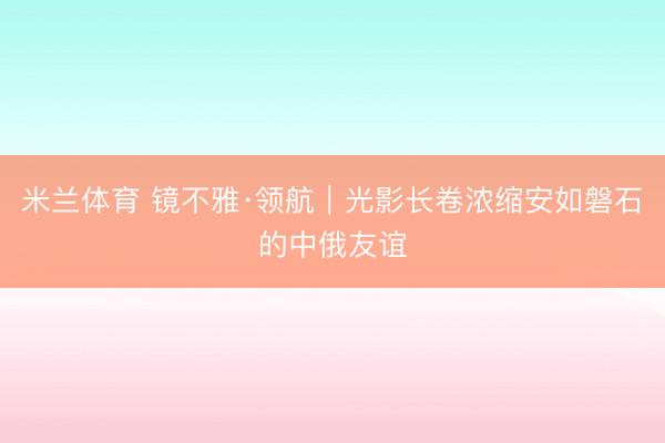 米兰体育 镜不雅·领航｜光影长卷浓缩安如磐石的中俄友谊