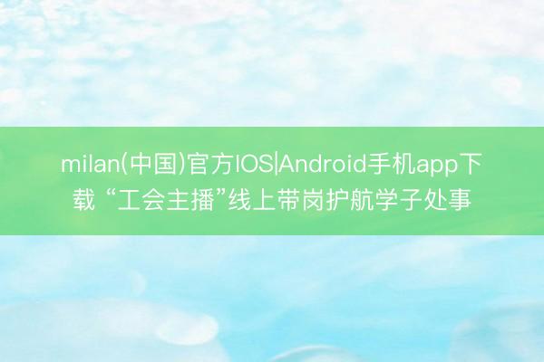 milan(中国)官方IOS|Android手机app下载 “工会主播”线上带岗护航学子处事