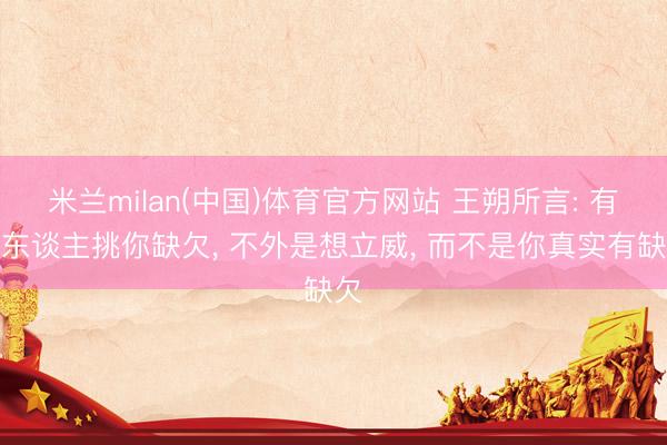米兰milan(中国)体育官方网站 王朔所言: 有些东谈主挑你缺欠， 不外是想立威， 而不是你真实有缺欠