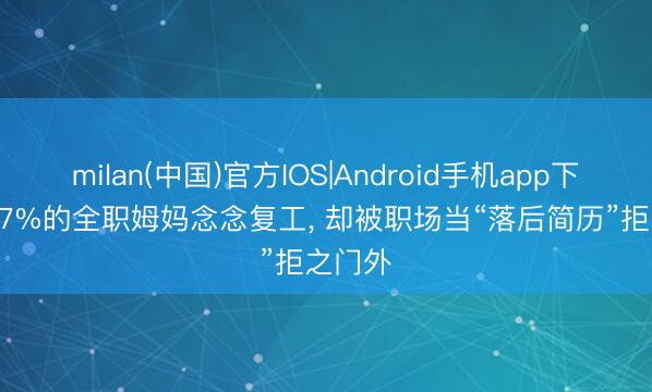 milan(中国)官方IOS|Android手机app下载 56.7%的全职姆妈念念复工， 却被职场当“落后简历”拒之门外
