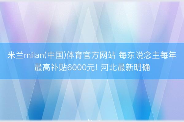 米兰milan(中国)体育官方网站 每东说念主每年最高补贴6000元! 河北最新明确