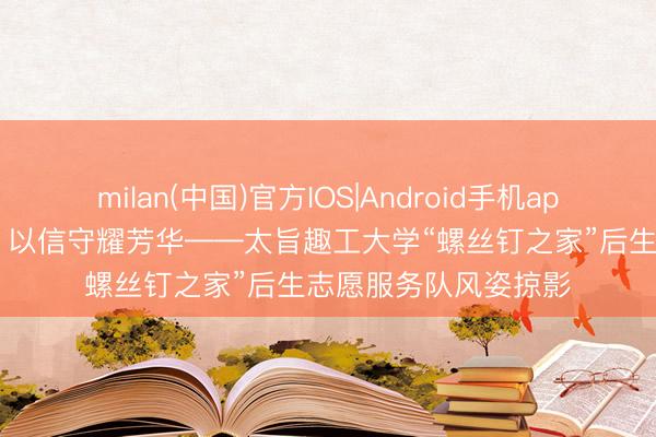 milan(中国)官方IOS|Android手机app下载 以微光铸大爱 以信守耀芳华——太旨趣工大学“螺丝钉之家”后生志愿服务队风姿掠影