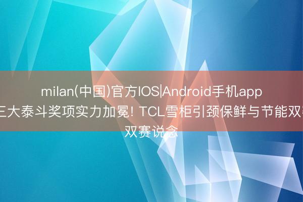 milan(中国)官方IOS|Android手机app下载 三大泰斗奖项实力加冕! TCL雪柜引颈保鲜与节能双赛说念