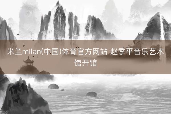 米兰milan(中国)体育官方网站 赵季平音乐艺术馆开馆