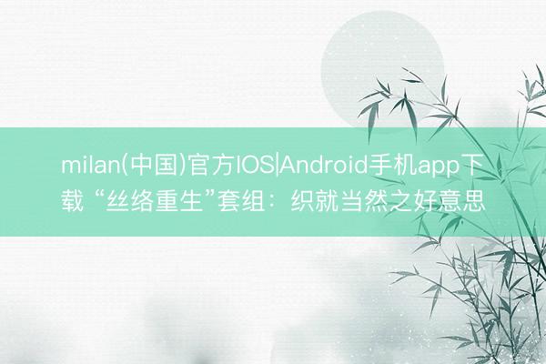 milan(中国)官方IOS|Android手机app下载 “丝络重生”套组：织就当然之好意思