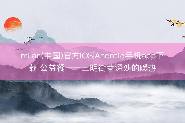 milan(中国)官方IOS|Android手机app下载 公益餐——三明街巷深处的暖热