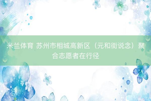 米兰体育 苏州市相城高新区（元和街说念）聚合志愿者在行径