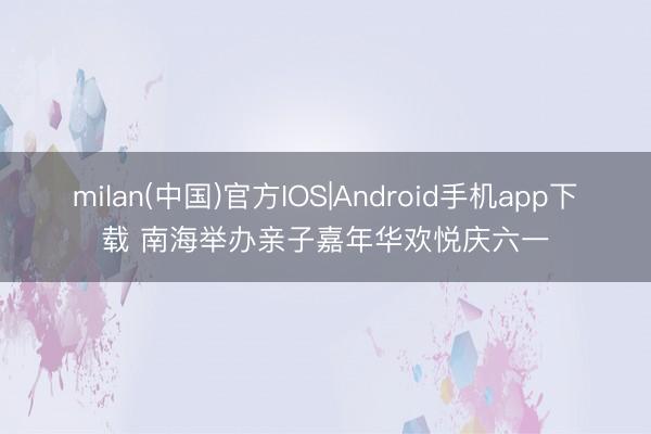 milan(中国)官方IOS|Android手机app下载 南海举办亲子嘉年华欢悦庆六一