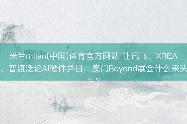 米兰milan(中国)体育官方网站 让讯飞、XREAL、普渡泛论AI硬件异日，澳门Beyond展会什么来头？