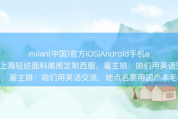 milan(中国)官方IOS|Android手机app下载 武契奇夫东谈主到上海轻纺面料阛阓定制西服，雇主娘：咱们用英语交流，她点名要用国产羊毛