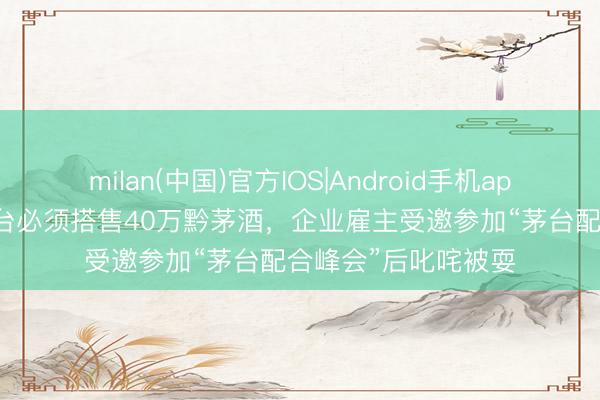 milan(中国)官方IOS|Android手机app下载 20万飞天茅台必须搭售40万黔茅酒，企业雇主受邀参加“茅台配合峰会”后叱咤被耍