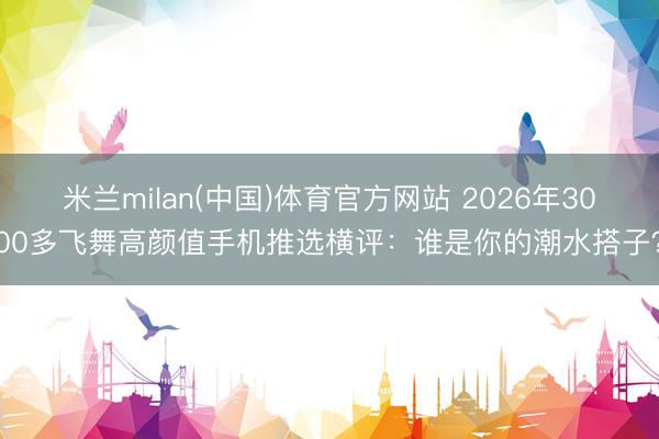 米兰milan(中国)体育官方网站 2026年3000多飞舞高颜值手机推选横评：谁是你的潮水搭子？