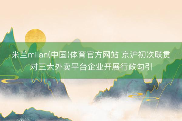米兰milan(中国)体育官方网站 京沪初次联贯对三大外卖平台企业开展行政勾引