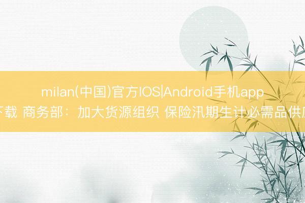 milan(中国)官方IOS|Android手机app下载 商务部：加大货源组织 保险汛期生计必需品供应