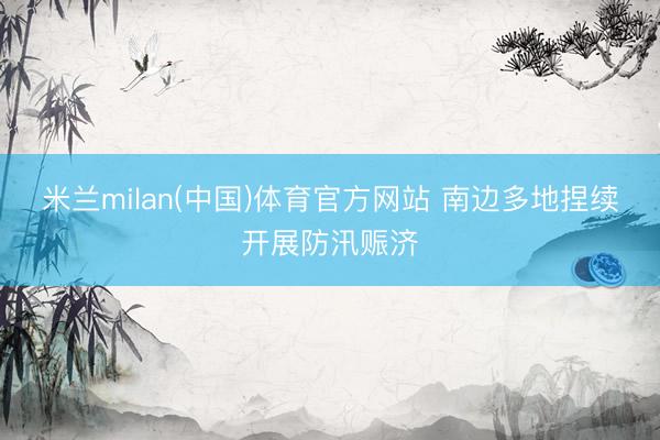 米兰milan(中国)体育官方网站 南边多地捏续开展防汛赈济