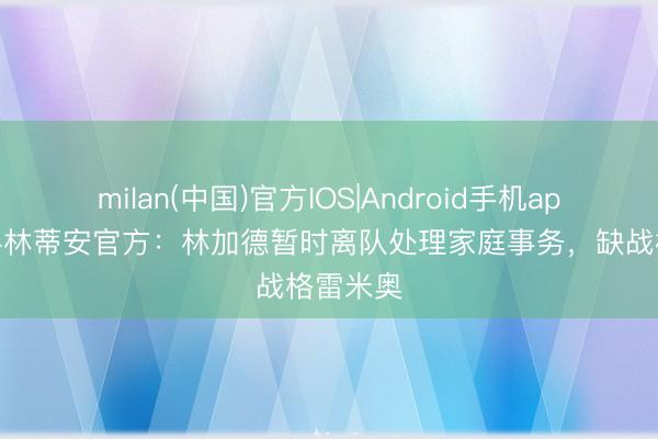 milan(中国)官方IOS|Android手机app下载 科林蒂安官方：林加德暂时离队处理家庭事务，缺战格雷米奥
