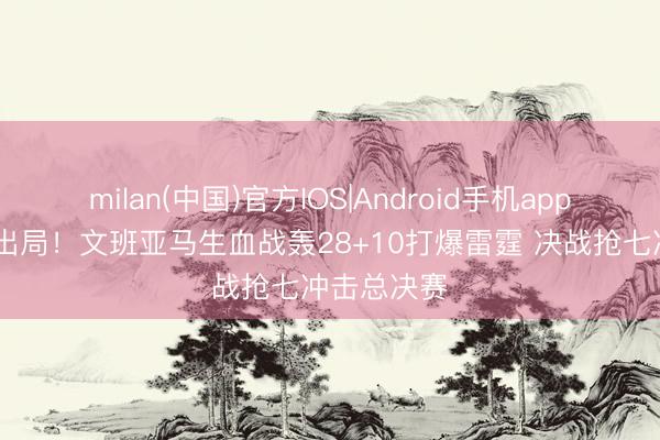 milan(中国)官方IOS|Android手机app下载 拒却出局！文班亚马生血战轰28+10打爆雷霆 决战抢七冲击总决赛